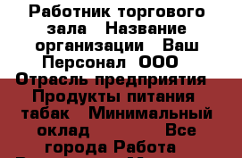 Работник торгового зала › Название организации ­ Ваш Персонал, ООО › Отрасль предприятия ­ Продукты питания, табак › Минимальный оклад ­ 40 000 - Все города Работа » Вакансии   . Мордовия респ.